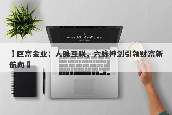 ‌巨富金业：人脉互联，六脉神剑引领财富新航向‌