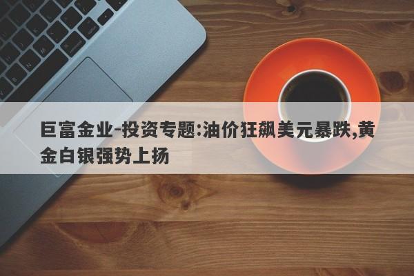 巨富金业-投资专题:油价狂飙美元暴跌,黄金白银强势上扬