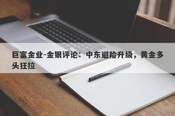 巨富金业-金银评论：中东避险升级，黄金多头狂拉