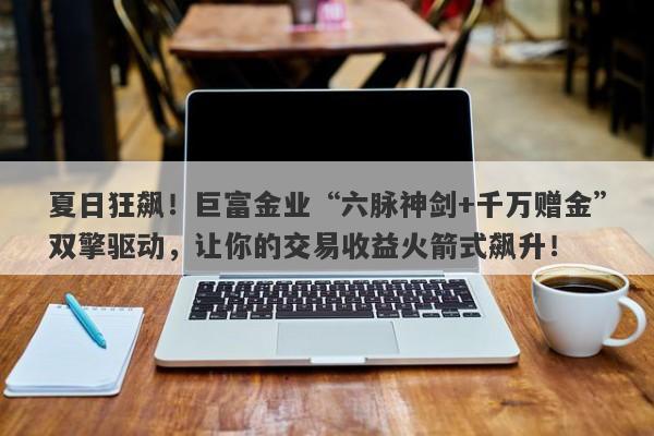 夏日狂飙！巨富金业“六脉神剑+千万赠金”双擎驱动，让你的交易收益火箭式飙升！