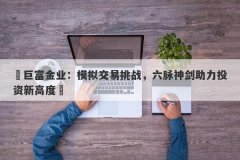 ‌巨富金业：模拟交易挑战，六脉神剑助力投资新高度‌