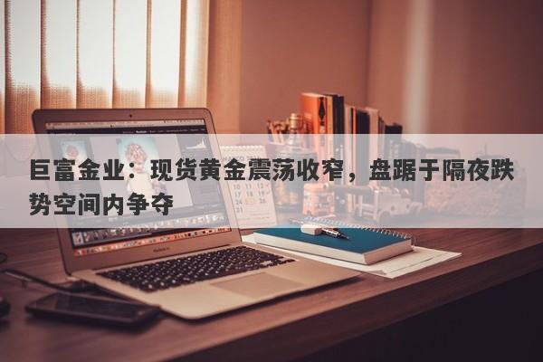 巨富金业：现货黄金震荡收窄，盘踞于隔夜跌势空间内争夺