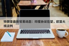 特朗普最新贸易动态：印度协议在望，欧盟火线谈判