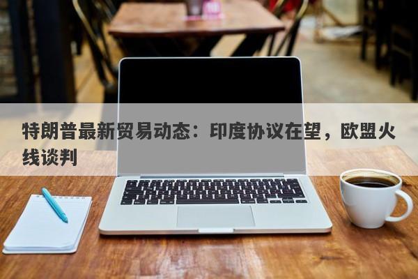 特朗普最新贸易动态：印度协议在望，欧盟火线谈判