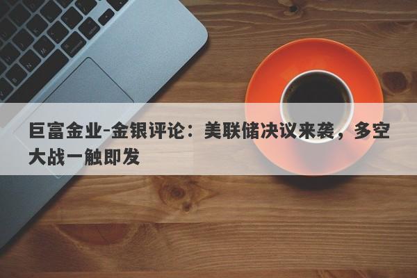 巨富金业-金银评论：美联储决议来袭，多空大战一触即发