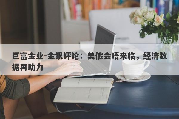 巨富金业-金银评论：美俄会晤来临，经济数据再助力