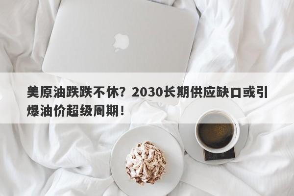 美原油跌跌不休？2030长期供应缺口或引爆油价超级周期！